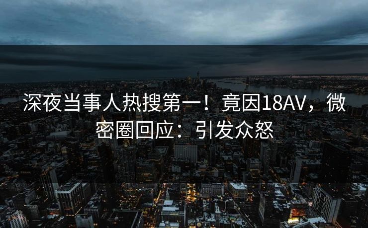 深夜当事人热搜第一!竟因18AV,微密圈回应:引发众怒 深夜当事人热搜第一!竟因18AV,微密圈回应:引发众怒