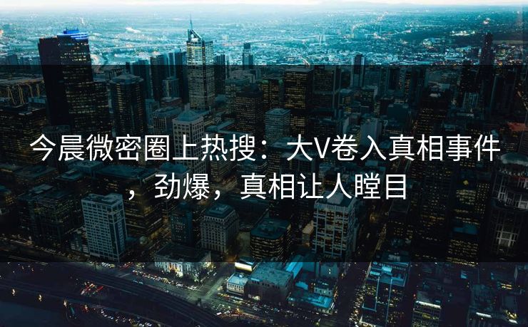 今晨微密圈上热搜：大V卷入真相事件，劲爆，真相让人瞠目