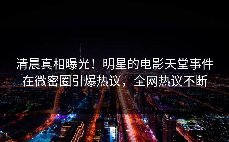 清晨真相曝光！明星的电影天堂事件在微密圈引爆热议，全网热议不断