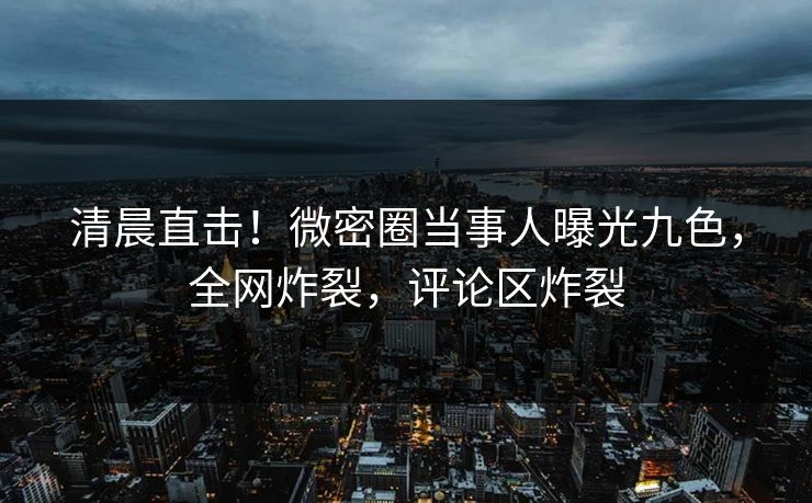 清晨直击！微密圈当事人曝光九色，全网炸裂，评论区炸裂