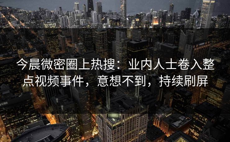 今晨微密圈上热搜：业内人士卷入整点视频事件，意想不到，持续刷屏