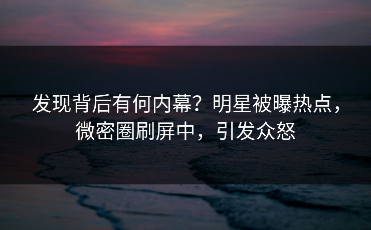 发现背后有何内幕？明星被曝热点，微密圈刷屏中，引发众怒