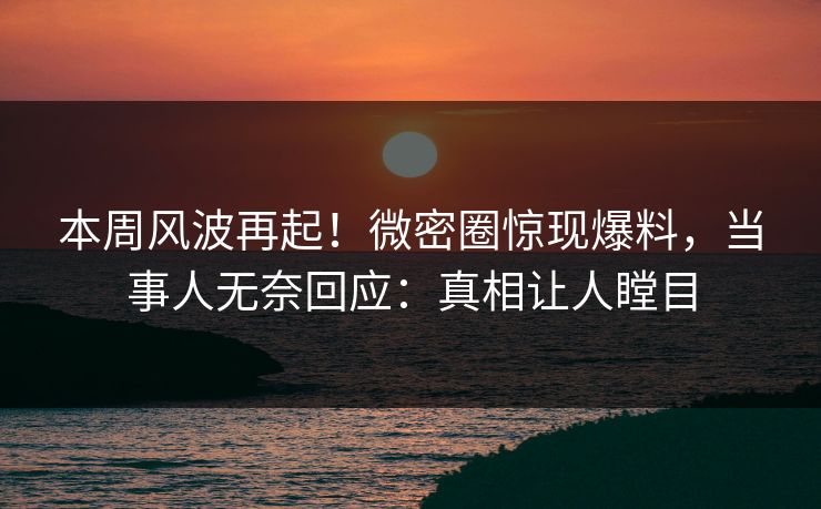 本周风波再起！微密圈惊现爆料，当事人无奈回应：真相让人瞠目