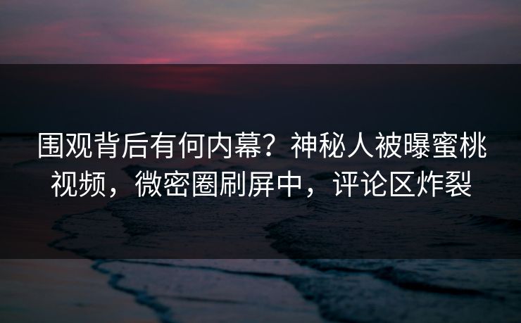 围观背后有何内幕?神秘人被曝蜜桃视频,微密圈刷屏中,评论区炸裂 围观背后有何内幕?神秘人被曝蜜桃视频,微密圈刷屏中,评论区炸裂