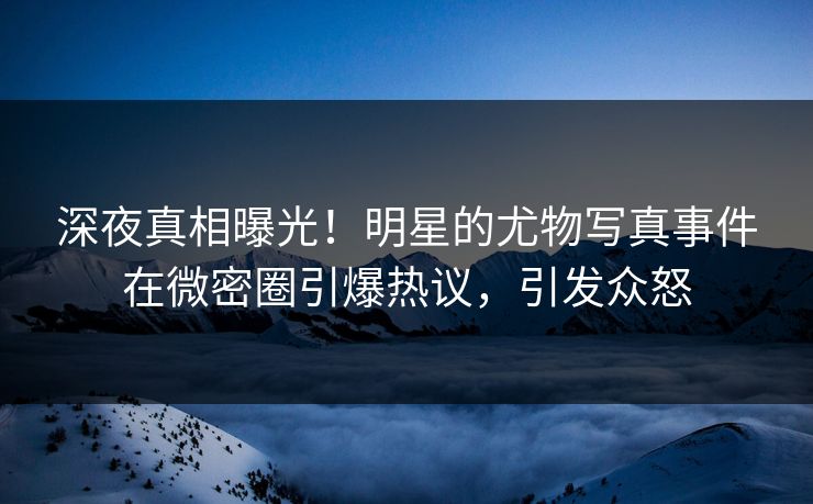 深夜真相曝光！明星的尤物写真事件在微密圈引爆热议，引发众怒