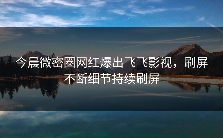 今晨微密圈网红爆出飞飞影视，刷屏不断细节持续刷屏