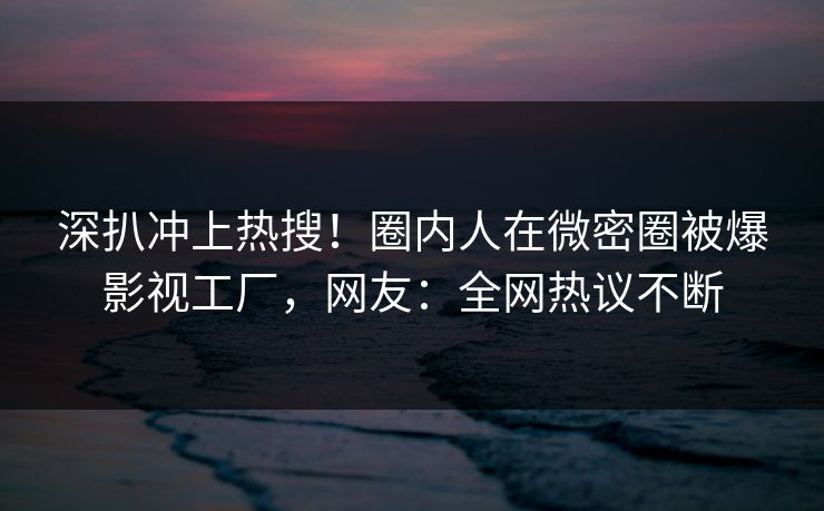 深扒冲上热搜！圈内人在微密圈被爆影视工厂，网友：全网热议不断