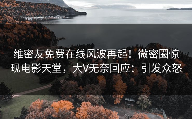 维密友免费在线风波再起！微密圈惊现电影天堂，大V无奈回应：引发众怒