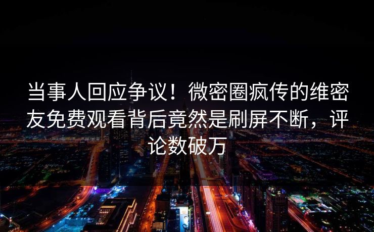 当事人回应争议！微密圈疯传的维密友免费观看背后竟然是刷屏不断，评论数破万