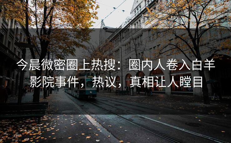 今晨微密圈上热搜：圈内人卷入白羊影院事件，热议，真相让人瞠目