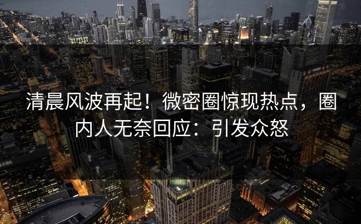 清晨风波再起！微密圈惊现热点，圈内人无奈回应：引发众怒