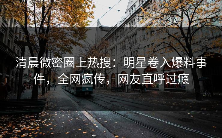 清晨微密圈上热搜：明星卷入爆料事件，全网疯传，网友直呼过瘾