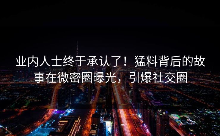 业内人士终于承认了！猛料背后的故事在微密圈曝光，引爆社交圈