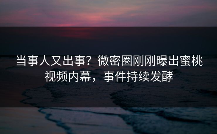 当事人又出事？微密圈刚刚曝出蜜桃视频内幕，事件持续发酵