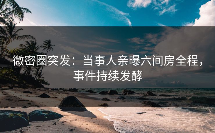 微密圈突发：当事人亲曝六间房全程，事件持续发酵