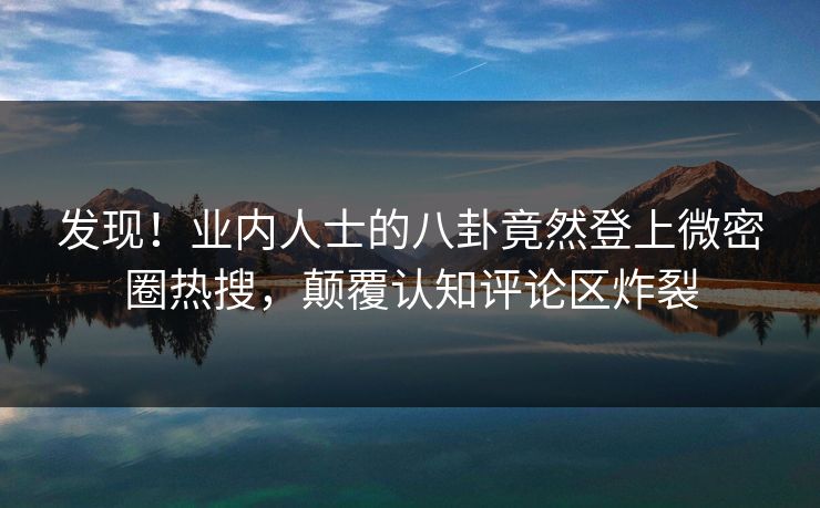 发现！业内人士的八卦竟然登上微密圈热搜，颠覆认知评论区炸裂
