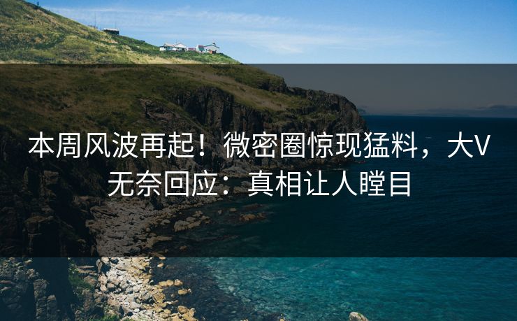 本周风波再起！微密圈惊现猛料，大V无奈回应：真相让人瞠目