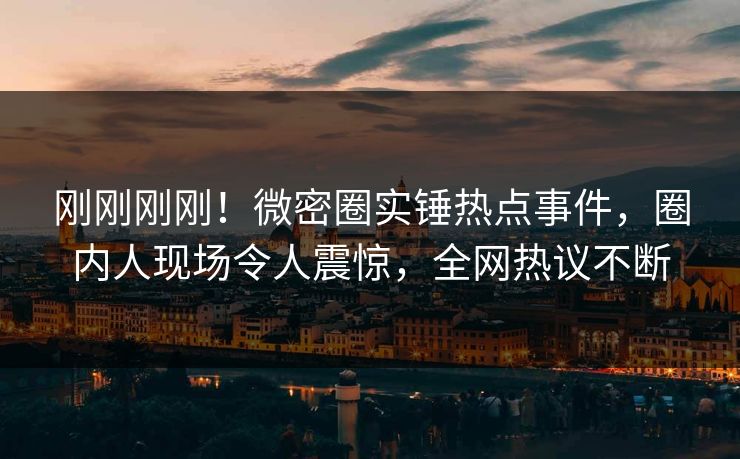 刚刚刚刚！微密圈实锤热点事件，圈内人现场令人震惊，全网热议不断