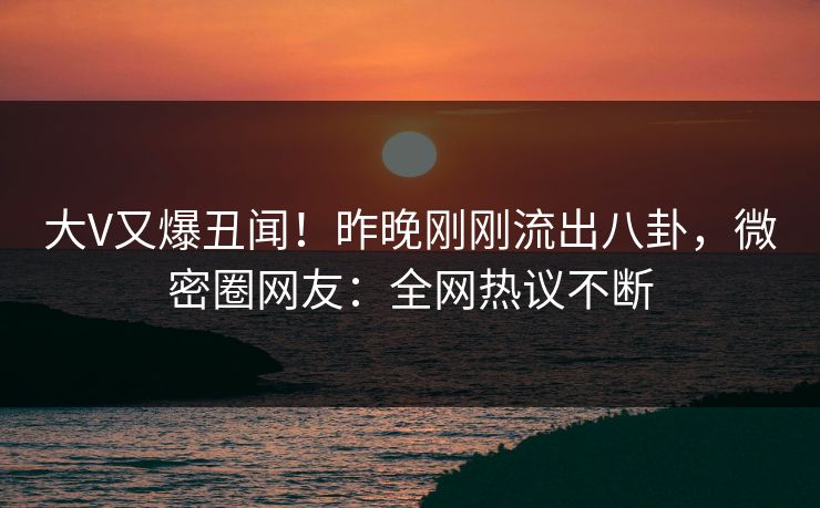 大V又爆丑闻！昨晚刚刚流出八卦，微密圈网友：全网热议不断