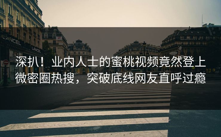 深扒！业内人士的蜜桃视频竟然登上微密圈热搜，突破底线网友直呼过瘾
