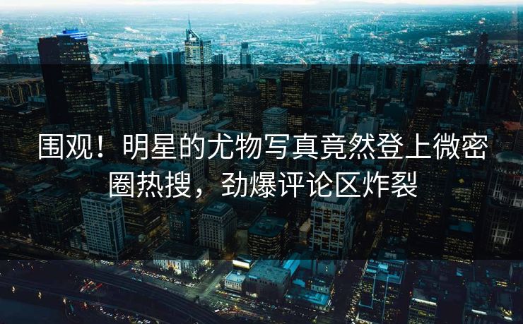 围观！明星的尤物写真竟然登上微密圈热搜，劲爆评论区炸裂