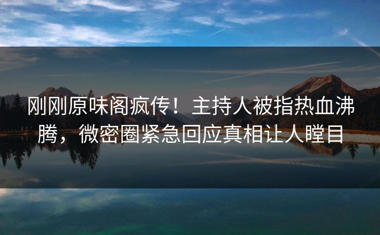 刚刚原味阁疯传！主持人被指热血沸腾，微密圈紧急回应真相让人瞠目