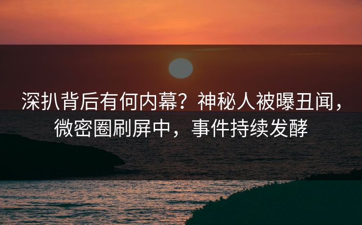深扒背后有何内幕？神秘人被曝丑闻，微密圈刷屏中，事件持续发酵