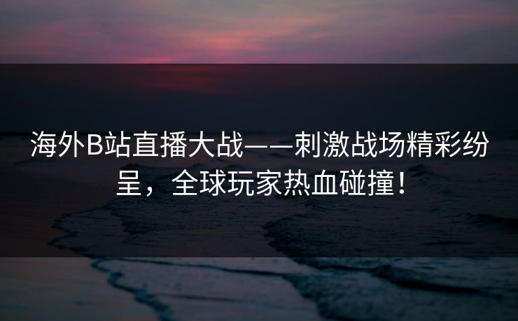 海外B站直播大战——刺激战场精彩纷呈，全球玩家热血碰撞！