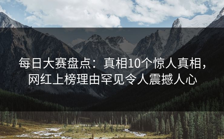 每日大赛盘点：真相10个惊人真相，网红上榜理由罕见令人震撼人心