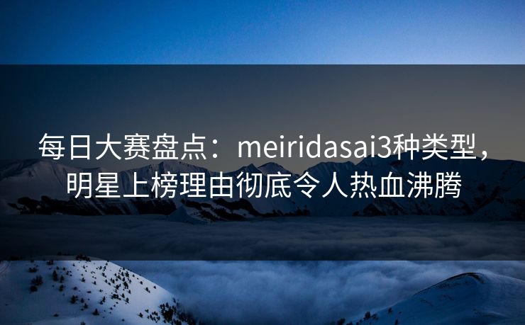 每日大赛盘点：meiridasai3种类型，明星上榜理由彻底令人热血沸腾