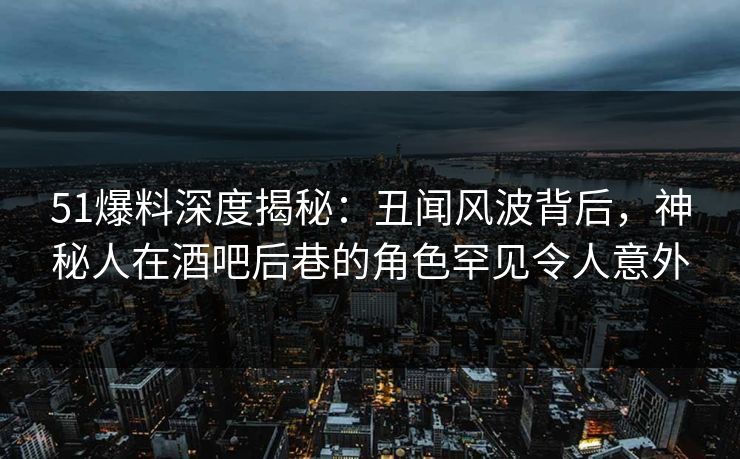 51爆料深度揭秘：丑闻风波背后，神秘人在酒吧后巷的角色罕见令人意外