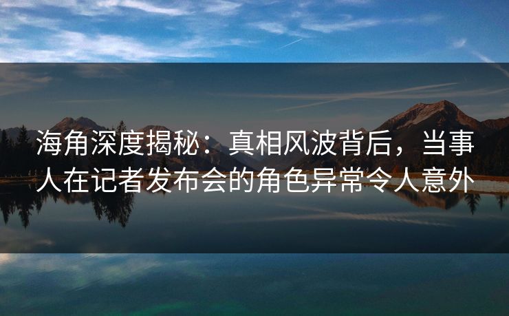海角深度揭秘：真相风波背后，当事人在记者发布会的角色异常令人意外