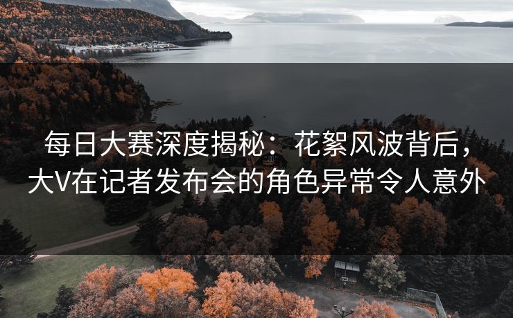 每日大赛深度揭秘：花絮风波背后，大V在记者发布会的角色异常令人意外