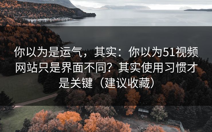 你以为是运气，其实：你以为51视频网站只是界面不同？其实使用习惯才是关键（建议收藏）