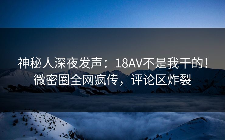 神秘人深夜发声：18AV不是我干的！微密圈全网疯传，评论区炸裂