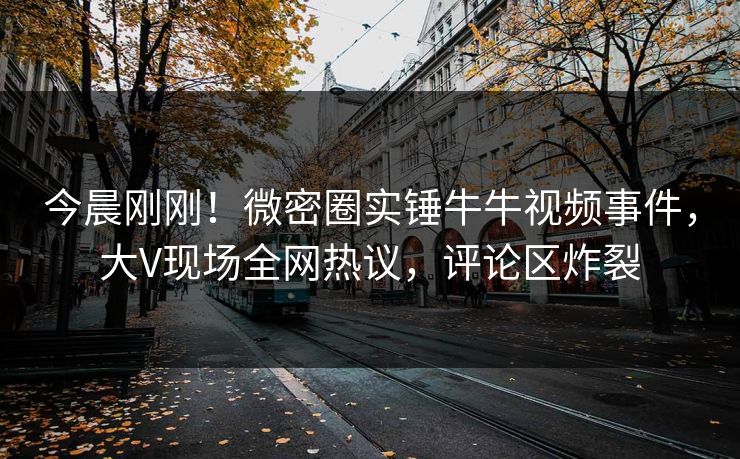 今晨刚刚！微密圈实锤牛牛视频事件，大V现场全网热议，评论区炸裂