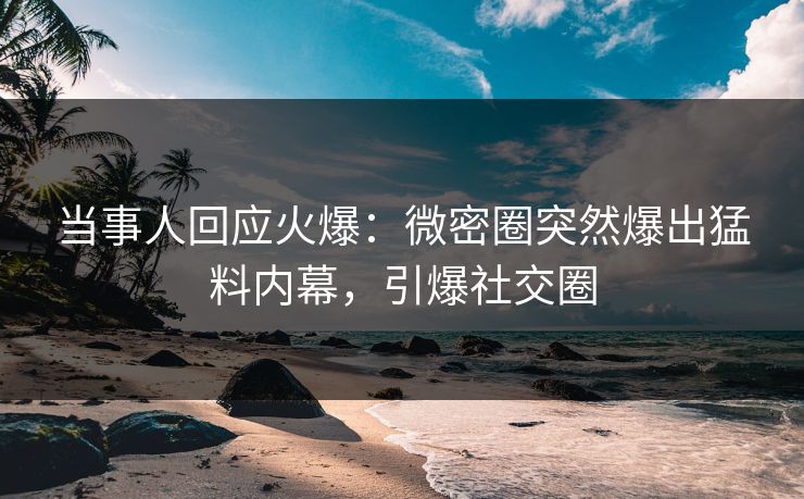 当事人回应火爆：微密圈突然爆出猛料内幕，引爆社交圈