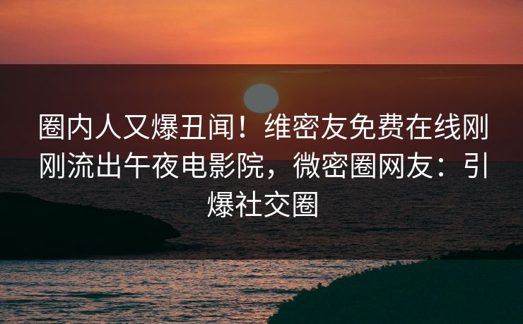 圈内人又爆丑闻！维密友免费在线刚刚流出午夜电影院，微密圈网友：引爆社交圈