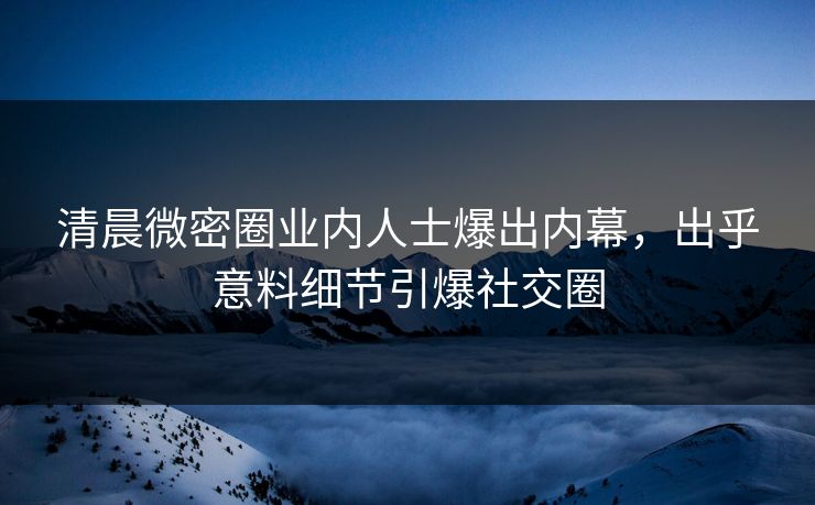 清晨微密圈业内人士爆出内幕，出乎意料细节引爆社交圈