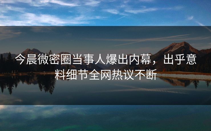 今晨微密圈当事人爆出内幕，出乎意料细节全网热议不断