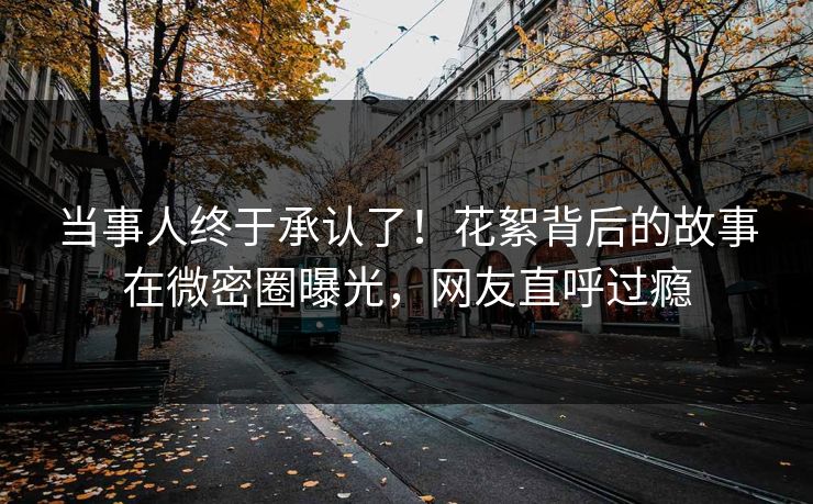 当事人终于承认了！花絮背后的故事在微密圈曝光，网友直呼过瘾