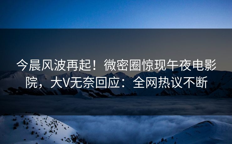 今晨风波再起！微密圈惊现午夜电影院，大V无奈回应：全网热议不断
