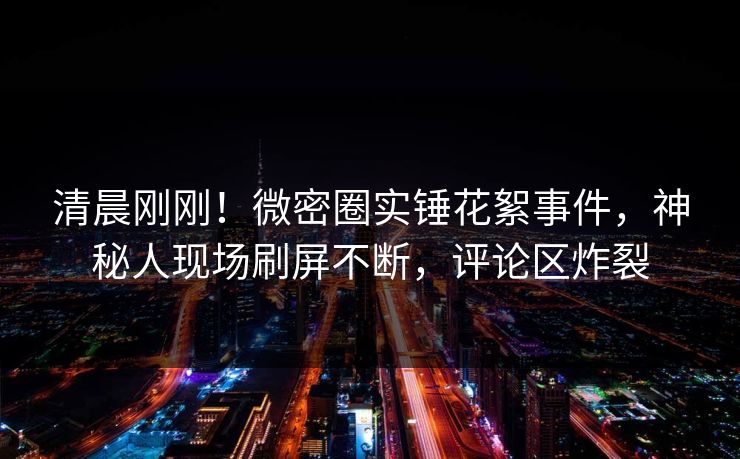 清晨刚刚！微密圈实锤花絮事件，神秘人现场刷屏不断，评论区炸裂