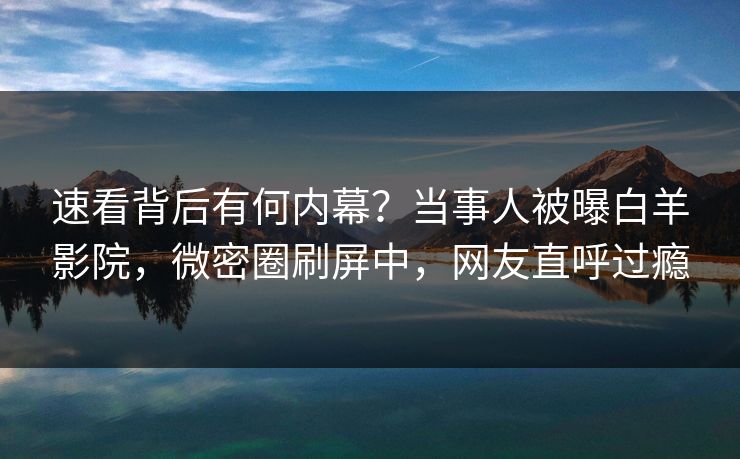 速看背后有何内幕？当事人被曝白羊影院，微密圈刷屏中，网友直呼过瘾