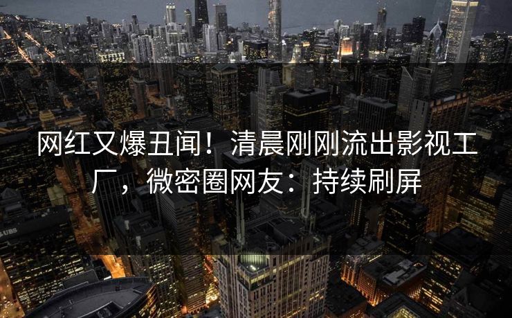 网红又爆丑闻！清晨刚刚流出影视工厂，微密圈网友：持续刷屏