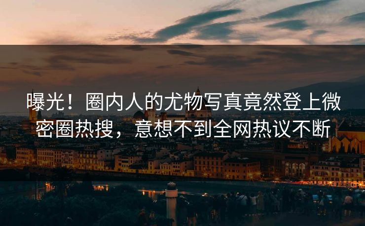 曝光！圈内人的尤物写真竟然登上微密圈热搜，意想不到全网热议不断
