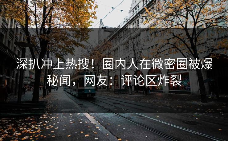 深扒冲上热搜！圈内人在微密圈被爆秘闻，网友：评论区炸裂