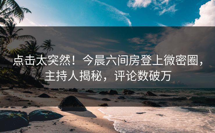点击太突然！今晨六间房登上微密圈，主持人揭秘，评论数破万