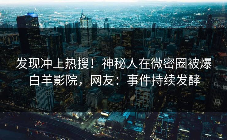 发现冲上热搜！神秘人在微密圈被爆白羊影院，网友：事件持续发酵