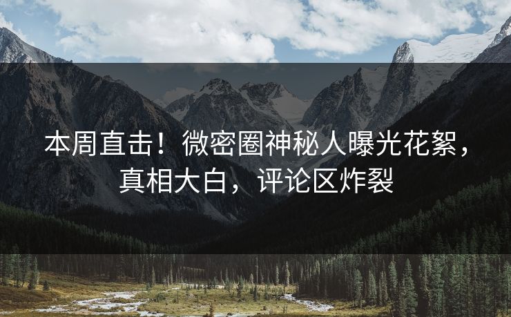 本周直击！微密圈神秘人曝光花絮，真相大白，评论区炸裂